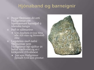    Þegar Steinunn dó orti
    Hallgrímur eitt
    hjartnæmast harmljóð á
    íslenska tungu
   Það er sálmurinn
       Um dauðans óvissa tíma
        eða Allt eins og blómstrið
        eina
   Legsteinn með nafni
    Steinunnar sem
    Hallgrímur hjó sjálfur út
    hefur varðveist og er í
    kirkjunni í Hvalsnesi
       þar sem Hallgrímur
        þjónaði fyrst sem prestur.
 