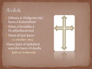 PassíusálmarHann orti  Passíusálmana og marga aðra sálma, sem frægir eru enn í dag, til dæmis sálminn -„Um dauðans óvissan tíma“, sem oft er sunginn við jarðafarir  Íslendinga