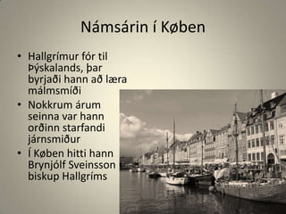 Námsárin í KøbenHallgrímur fór til Þýskalands, þar byrjaði hann að læra málmsmíðiNokkrum árum seinna var hann orðinn starfandi járnsmiðurÍ Køben hitti hann Brynjólf Sveinsson biskup Hallgríms