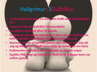 Hallgrímur<3GuðríðurVorið 1636 kom hópur frá Alsír,sem hafði verið í þrælahaldi í 9 ár. Í þessum hóp var Guðríður Símonardóttir.Þau giftust og fluttu aftur til Íslands.Hallgrímur og Guðrún eignuðust 3 börn sem er vitað um en talið er að þau hafi eignast fleiri börn sem dóu ung.Steinunn var ein af börnum þeirra sem vitað er um, hún dó ung og Hallgrímur syrgði hana mjög og samdi ljóð um hana.Guðmundur eignaðist ekki fjölskyldu og dó ekki ungur.Eyjólfur lifði lengi og Hallgrímur flutti til hans þegar hann var orðinn gamall.                                                          