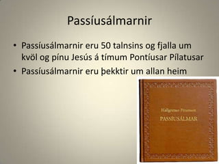 PassíusálmarnirPassíusálmarnir eru 50 talnsins og fjalla um kvöl og pínu Jesús á tímum Pontíusar PílatusarPassíusálmarnir eru þekktir um allan heim 