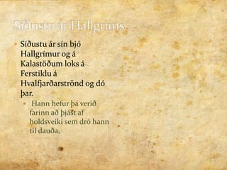 Síðustu ár Hallgríms Síðustu ár sín bjó Ჹíܰ og á Kalastöðum loks á Ferstiklu á Hvalfjarðarströnd og dó þar. Hann hefur þá verið farinn að þjást af holdsveiki sem dró hann til dauða, 