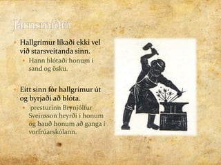 Járnsmíðin  Hallgrímur líkaði ekki vel við starsveitanda sinn.Hann blótaði honum í sand og ösku.Eitt sinn fór hallgrímur út og byrjaði að blóta. presturinn Brynjólfur Sveinsson heyrði í honum og bauð honum að ganga í vorfrúarskólann.