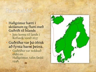 Framhaldið...Hallgrímur hætti í skólanum og flutti með Guðríði til Íslands  þau komu til lands í Keflavík vorið 1637Guðríður var þá ófrísk að fyrsta barni þeirra. Guðríður var nokkuð eldri en Hallgrímur, talin fædd 1598, 