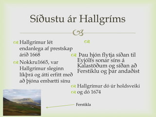 Síðustu ár Hallgríms
                         
 Hallgrímur lét               
  endanlega af prestskap
  árið 1668                Þau hjón flytja síðan til
 Nokkru1665, var           Eyjólfs sonar síns á
  Hallgrímur sleginn
                            Kalastöðum og síðan að
                            Ferstiklu og þar andaðist
  líkþrá og átti erfitt með
  að þjóna embætti sínu
                           Hallgrímur dó úr holdsveiki
                           og dó 1674

                           Ferstikla
 