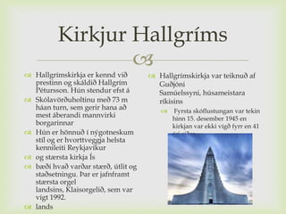 Kirkjur Hallgríms
                  
 Hallgrímskirkja er kennd við        Hallgrímskirkja var teiknuð af
  prestinn og skáldið Hallgrím         Guðjóni
  Pétursson. Hún stendur efst á        Samúelssyni, húsameistara
 Skólavörðuholtinu með 73 m           ríkisins
  háan turn, sem gerir hana að             Fyrsta skóflustungan var tekin
  mest áberandi mannvirki                   hinn 15. desember 1945 en
  borgarinnar                               kirkjan var ekki vígð fyrr en 41
 Hún er hönnuð í nýgotneskum               ári síðar
  stíl og er hvorttveggja helsta
  kennileiti Reykjavíkur
 og stærsta kirkja Ís
 bæði hvað varðar stærð, útlit og
  staðsetningu. Þar er jafnframt
  stærsta orgel
  landsins, Klaisorgelið, sem var
  vígt 1992.
 lands
 