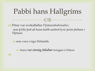 Pabbi hans Hallgríms
             
 Pétur var svokallaður Fljótaumboðsmaður,
    sem þýðir það að hann hafði umboð fyrir þeim jörðum í
    Fljótum

     sem voru í eigu Hólastóls

       Hann var einnig titlaður hringjari á Hólum

 