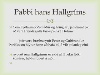 Pabbi hans Hallgríms
            
 Sem Fljótaumboðsmaður og hringjari, jafnframt því
 að vera frændi sjálfs biskupsins á Hólum

      þeir voru bræðrasynir Pétur og Guðbrandur
Þorláksson hlýtur hann að hafa búið við þolanleg efni

 svo að séra Hallgrímur er ekki af fátæku fólki
  kominn, heldur þvert á móti

 