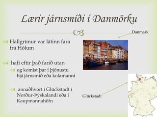 Lærir járnsmíði í Danmörku
                                              Danmark

 Hallgrímur var látinn fara
  frá Hólum

 hafi eftir það farið utan
    og komist þar í þjónustu
     hjá járnsmið eða kolamanni

    annaðhvort í Glückstadt í
     Norður-Þýskalandi eða í      Glückstadt
     Kaupmannahöfn
 