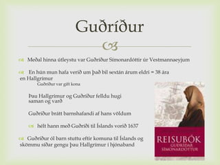 Guðríður
                            
 Meðal hinna útleystu var Guðríður Símonardóttir úr Vestmannaeyjum

 En hún mun hafa verið um það bil sextán árum eldri = 38 ára
en Hallgrímur
       Guðríður var gift kona

    Þau Hallgrímur og Guðríður felldu hugi
    saman og varð

    Guðríður brátt barnshafandi af hans völdum

     hélt hann með Guðríði til Íslands vorið 1637

 Guðríður ól barn stuttu eftir komuna til Íslands og
skömmu síðar gengu þau Hallgrímur í hjónaband
 