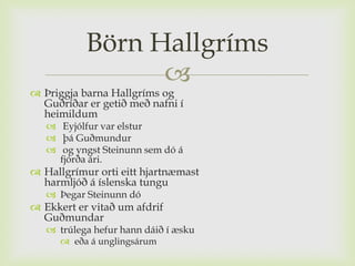 Börn Hallgríms
                 
 Þriggja barna Hallgríms og
  Guðríðar er getið með nafni í
  heimildum
    Eyjólfur var elstur
    þá Guðmundur
    og yngst Steinunn sem dó á
     fjórða ári.
 Hallgrímur orti eitt hjartnæmast
  harmljóð á íslenska tungu
    Þegar Steinunn dó
 Ekkert er vitað um afdrif
  Guðmundar
    trúlega hefur hann dáið í æsku
       eða á unglingsárum
 