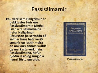 PassísálmarnirÞau verk sem Hallgrímur er þekktastur fyrir eru Passíusálmarnir.Meðal íslenskra sálmaskálda hefur Hallgrímur Pétursson þá sérstöðu að sálmar hans hafa verið sungnir og lesnir meira en nokkurs annars skálds og merkasta verk hans, Passíusálmana, hefur þjóðin lesið og sungið á hverri föstu um aldir.Passíusálmarnir