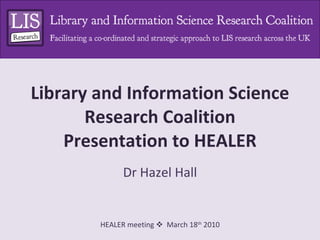 Library and Information Science Research Coalition Presentation to HEALER Dr Hazel Hall 