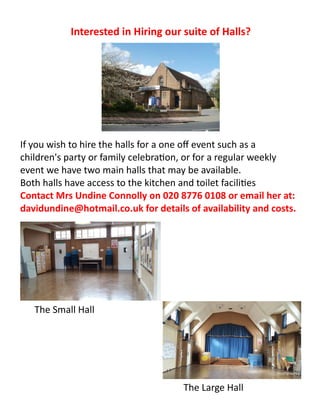 Interested in Hiring our suite of Halls?
The Small Hall
The Large Hall
If you wish to hire the halls for a one off event such as a
children's party or family celebration, or for a regular weekly
event we have two main halls that may be available.
Both halls have access to the kitchen and toilet facilities
Contact Mrs Undine Connolly on 020 8776 0108 or email her at:
davidundine@hotmail.co.uk for details of availability and costs.
 