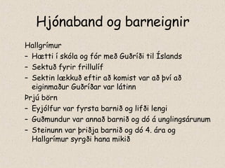 Hjónaband og barneignir Hallgrímur Hætti í skóla og fór með Guðríði til Íslands Sektuð fyrir frillulíf Sektin lækkuð eftir að komist var að því að eiginmaður Guðríðar var látinn Þrjú börn Eyjólfur var fyrsta barnið og lifði lengi Guðmundur var annað barnið og dó á unglingsárunum Steinunn var þriðja barnið og dó 4. ára og Hallgrímur syrgði hana mikið 