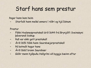 Starf hans sem prestur Þegar hann kom heim Starfaði hann meðal annars í róðri og hjá Dönum Prestur Fékk Hvalsnesprestakall árið 1644 frá Brynjólfi Sveinssyni þáverandi biskup Það var ekki gott prestakall Árið 1651 fékk hann Saursbæjarprestakall Þá batnaði hagur hans Árið 1662 brann Saursbær Góðir menn hjálpuðu Hallgrími að byggja bæinn aftur 