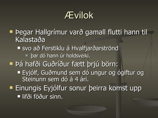 Ævilok Þegar Hallgrímur varð gamall flutti hann til Kalastaða  svo að Ferstiklu á Hvalfjarðarströnd þar dó hann úr holdsveiki.  Þá hafði Guðríður fætt þrjú börn:  Eyjólf, Guðmund sem dó ungur og ógiftur og Steinunn sem dó á 4 ári.  Einungis Eyjólfur sonur þeirra komst upp  lifði föður sinn. 