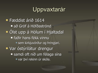 Uppvaxtarár Fæddist árið 1614  að Gröf á Höfðaströnd  Ólst upp á Hólum í Hjaltadal  faðir hans fékk vinnu  sem kirkjuvörður og hringjari.  Var óstýrilátur drengur samdi oft níð um félaga sína  var því rekinn úr skóla.  