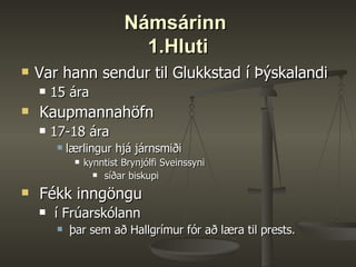Námsárinn  1.Hluti Var hann sendur til Glukkstad í Þýskalandi 15 ára Kaupmannahöfn  17-18 ára  lærlingur hjá járnsmiði  kynntist Brynjólfi Sveinssyni síðar biskupi Fékk inngöngu í Frúarskólann þar sem að Hallgrímur fór að læra til prests.  