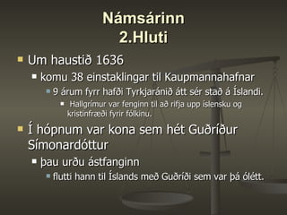 Námsárinn 2.Hluti Um haustið 1636 komu 38 einstaklingar til Kaupmannahafnar  9 árum fyrr hafði Tyrkjaránið átt sér stað á Íslandi. Hallgrímur var fenginn til að rifja upp íslensku og kristinfræði fyrir fólkinu.  Í hópnum var kona sem hét Guðríður Símonardóttur þau urðu ástfanginn flutti hann til Íslands með Guðríði sem var þá ólétt.  