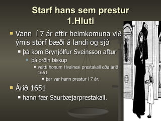 Starf hans sem prestur 1.Hluti Vann  í 7 ár eftir heimkomuna við ýmis störf bæði á landi og sjó þá kom Brynjólfur Sveinsson aftur þá orðin biskup veitti honum Hvalnesi prestakall eða árið 1651  þar var hann prestur í 7 ár.  Árið 1651  hann fær Saurbæjarprestakall.  