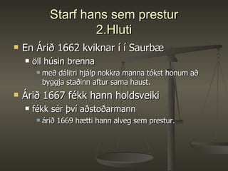 Starf hans sem prestur 2.Hluti En Árið 1662 kviknar í í Saurbæ öll húsin brenna með dálitri hjálp nokkra manna tókst honum að byggja staðinn aftur sama haust.  Árið 1667 fékk hann holdsveiki fékk sér því aðstoðarmann árið 1669 hætti hann alveg sem prestur.  
