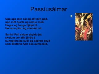 Passíusálmar  Upp.upp mín sál og allt mitt geð, upp mitt hjarta og rómur með. Hugur og tunga hjálpi til.  Herrans pínu ég minnast vil. Sankti Páll skipar skyldu þá, skulum vér allir jörðu á kunngjöra þá kvöl og dapran deyð sem drottinn fyrir oss auma leið.   