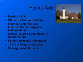 Fyrstu Árin Fæddur 1614 Ólst upp á Hólum í Hjaltadal Faðir hans starfaði sem kirkjuvörður og hringjari á biskupsetrinu Erfiður í skóla og var rekinn úr honum 15 ára Fór til Glukkstad í Þýskalandi 17 ára til Kaupmannahafnar Sólveig hét móðir hans 