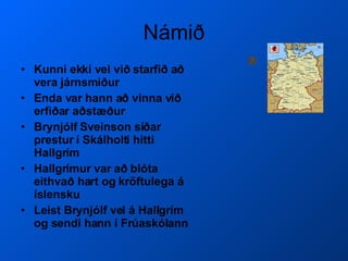 Námið Kunni ekki vel við starfið að vera járnsmiður Enda var hann að vinna við erfiðar aðstæður Brynjólf Sveinson síðar prestur í Skálholti hitti Hallgrím Hallgrímur var að blóta eithvað hart og kröftulega á íslensku Leist Brynjólf vel á Hallgrím og sendi hann í Frúaskólann  