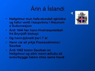 Árin á Íslandi Hallgrímur mun hafa stundað sjóróðra og hefur verið í kaupvinnu í Hraunum á Suðurnesjum Árið 1644 fær hann Hvalnesprestkall frá Brynjólfi biskupi Og hann þjónaði þar í 7 ár Hann var að yrkja Passíusálmana í Saurbæ Árið 1662 brann Saurbær en Hallgrímur og aðrir menn ætluðu að endurbyggja bæinn strax sama haust 