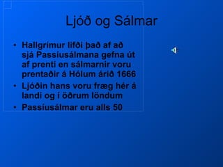 Ljóð og Sálmar Hallgrímur lifði það af að sjá Passíusálmana gefna út af prenti en sálmarnir voru prentaðir á Hólum árið 1666 Ljóðin hans voru fræg hér á landi og í öðrum löndum Passíusálmar eru alls 50 