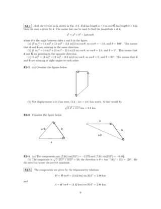 E2-1 Add the vectors as is shown in Fig. 2-4. If a has length a = 4 m and b has length b = 3 m
then the sum is given by s. The cosine law can be used to ﬁnd the magnitude s of s,

                                     s2 = a2 + b2 − 2ab cos θ,

where θ is the angle between sides a and b in the ﬁgure.
   (a) (7 m)2 = (4 m)2 + (3 m)2 − 2(4 m)(3 m) cos θ, so cos θ = −1.0, and θ = 180◦ . This means
that a and b are pointing in the same direction.
   (b) (1 m)2 = (4 m)2 + (3 m)2 − 2(4 m)(3 m) cos θ, so cos θ = 1.0, and θ = 0◦ . This means that
a and b are pointing in the opposite direction.
   (c) (5 m)2 = (4 m)2 + (3 m)2 − 2(4 m)(3 m) cos θ, so cos θ = 0, and θ = 90◦ . This means that a
and b are pointing at right angles to each other.

E2-2 (a) Consider the ﬁgures below.




   (b) Net displacement is 2.4 km west, (5.2 − 3.1 = 2.1) km south. A bird would ﬂy

                                     2.42 + 2.12 km = 3.2 km.

E2-3 Consider the ﬁgure below.

                                                                 a

               a+b              b                                                  -b
                                                                 a-b

                       a



E2-4 (a) The components are (7.34) cos(252◦ ) = −2.27ˆ and (7.34) sin(252◦ ) = −6.98ˆ
                                                     i                              j.
   (b) The magnitude is (−25)2 + (43)2 = 50; the direction is θ = tan−1 (43/ − 25) = 120◦ . We
did need to choose the correct quadrant.

E2-5    The components are given by the trigonometry relations

                           O = H sin θ = (3.42 km) sin 35.0◦ = 1.96 km

and
                           A = H cos θ = (3.42 km) cos 35.0◦ = 2.80 km.


                                                9
 