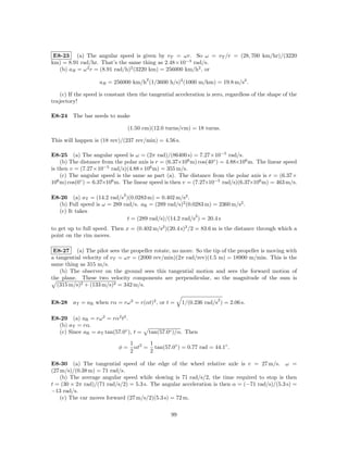 E8-23 (a) The angular speed is given by vT = ωr. So ω = vT /r = (28, 700 km/hr)/(3220
km) = 8.91 rad/hr. That’s the same thing as 2.48×10−3 rad/s.
   (b) aR = ω 2 r = (8.91 rad/h)2 (3220 km) = 256000 km/h2 , or
                                         2
                    aR = 256000 km/h (1/3600 h/s)2 (1000 m/km) = 19.8 m/s2 .

    (c) If the speed is constant then the tangential acceleration is zero, regardless of the shape of the
trajectory!

E8-24 The bar needs to make

                                  (1.50 cm)(12.0 turns/cm) = 18 turns.

This will happen is (18 rev)/(237 rev/min) = 4.56 s.

E8-25 (a) The angular speed is ω = (2π rad)/(86400 s) = 7.27×10−5 rad/s.
    (b) The distance from the polar axis is r = (6.37×106 m) cos(40◦ ) = 4.88×106 m. The linear speed
is then v = (7.27×10−5 rad/s)(4.88×106 m) = 355 m/s.
    (c) The angular speed is the same as part (a). The distance from the polar axis is r = (6.37×
106 m) cos(0◦ ) = 6.37×106 m. The linear speed is then v = (7.27×10−5 rad/s)(6.37×106 m) = 463 m/s.

                              2
E8-26 (a) aT = (14.2 rad/s )(0.0283 m) = 0.402 m/s2 .
  (b) Full speed is ω = 289 rad/s. aR = (289 rad/s)2 (0.0283 m) = 2360 m/s2 .
  (c) It takes
                                                         2
                              t = (289 rad/s)/(14.2 rad/s ) = 20.4 s
to get up to full speed. Then x = (0.402 m/s2 )(20.4 s)2 /2 = 83.6 m is the distance through which a
point on the rim moves.

 E8-27 (a) The pilot sees the propeller rotate, no more. So the tip of the propeller is moving with
a tangential velocity of vT = ωr = (2000 rev/min)(2π rad/rev)(1.5 m) = 18900 m/min. This is the
same thing as 315 m/s.
    (b) The observer on the ground sees this tangential motion and sees the forward motion of
the plane. These two velocity components are perpendicular, so the magnitude of the sum is
  (315 m/s)2 + (133 m/s)2 = 342 m/s.

                                                                        2
E8-28 aT = aR when rα = rω 2 = r(αt)2 , or t =            1/(0.236 rad/s ) = 2.06 s.

E8-29 (a) aR = rω 2 = rα2 t2 .
  (b) aT = rα.
  (c) Since aR = aT tan(57.0◦ ), t =         tan(57.0◦ )/α. Then

                                  1 2   1
                            φ=      αt = tan(57.0◦ ) = 0.77 rad = 44.1◦ .
                                  2     2

E8-30 (a) The tangential speed of the edge of the wheel relative axle is v = 27 m/s. ω =
(27 m/s)/(0.38 m) = 71 rad/s.
    (b) The average angular speed while slowing is 71 rad/s/2, the time required to stop is then
t = (30 × 2π rad)/(71 rad/s/2) = 5.3 s. The angular acceleration is then α = (−71 rad/s)/(5.3 s) =
−13 rad/s.
    (c) The car moves forward (27 m/s/2)(5.3 s) = 72 m.

                                                     99
 