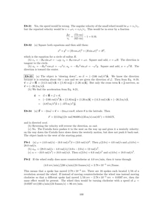 E8-31 Yes, the speed would be wrong. The angular velocity of the small wheel would be ω = v t /rs ,
but the reported velocity would be v = ωrl = v t rl /rs . This would be in error by a fraction

                                    ∆v   (72 cm)
                                       =         − 1 = 0.16.
                                    vt   (62 cm)

E8-32 (a) Square both equations and then add them:

                             x2 + y 2 = (R cos ωt)2 + (R sin ωt)2 = R2 ,

which is the equation for a circle of radius R.
    (b) vx = −Rω sin ωt = −ωy; vy = Rω cos ωt = ωx. Square and add, v = ωR. The direction is
tangent to the circle.
    (b) ax = −Rω 2 cos ωt = −ω 2 x; ay = −Rω 2 sin ωt = −ω 2 y. Square and add, a = ω 2 R. The
direction is toward the center.

                                                                       ˆ
 E8-33 (a) The object is “slowing down”, so α = (−2.66 rad/s2 )k. We know the direction
because it is rotating about the z axis and we are given the direction of ω. Then from Eq. 8-19,
v = ω × R = (14.3 rad/s)k × [(1.83 m)ˆ + (1.26 m)k]. But only the cross term k × ˆ survives, so
                           ˆ            j           ˆ                           ˆ j
v = (−26.2 m/s)ˆ i.
   (b) We ﬁnd the acceleration from Eq. 8-21,

        a = α × R + ω × v,
                         2 ˆ
          = (−2.66 rad/s )k × [(1.83 m)ˆ + (1.26 m)k] + (14.3 rad/s)k × (−26.2 m/s)ˆ
                                        j          ˆ                ˆ              i,
                     2 ˆ             2 ˆ
          = (4.87 m/s )i + (−375 m/s )j.

E8-34 (a) F = −2mω × v = −2mωv cos θ, where θ is the latitude. Then

                    F = 2(12 kg)(2π rad/86400 s)(35 m/s) cos(45◦ ) = 0.043 N,

and is directed west.
   (b) Reversing the velocity will reverse the direction, so east.
   (c) No. The Coriolis force pushes it to the west on the way up and gives it a westerly velocity;
on the way down the Coriolis force slows down the westerly motion, but does not push it back east.
The object lands to the west of the starting point.

                                       2
P8-1 (a) ω = (4.0 rad/s) − (6.0 rad/s )t + (3.0 rad/s)t2 . Then ω(2.0 s) = 4.0 rad/s and ω(4.0 s) =
28.0 rad/s.
                                                                2
   (b) αav = (28.0 rad/s − 4.0 rad/s)/(4.0 s − 2.0 s) = 12 rad/s .
                      2                                            2                         2
   (c) α = −(6.0 rad/s ) + (6.0 rad/s)t. Then α(2.0 s) = 6.0 rad/s and α(4.0 s) = 18.0 rad/s .

P8-2   If the wheel really does move counterclockwise at 4.0 rev/min, then it turns through

                (4.0 rev/min)/[(60 s/min)(24 frames/s)] = 2.78×10−3 rev/frame.

This means that a spoke has moved 2.78 × 10−3 rev. There are 16 spokes each located 1/16 of a
revolution around the wheel. If instead of moving counterclockwise the wheel was instead moving
clockwise so that a diﬀerent spoke had moved 1/16 rev − 2.78 × 10−3 rev = 0.0597 rev, then the
same eﬀect would be present. The wheel then would be turning clockwise with a speed of ω =
(0.0597 rev)(60 s/min)(24 frames/s) = 86 rev/min.



                                                100
 