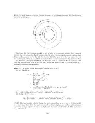 P8-3 (a) In the diagram below the Earth is shown at two locations a day apart. The Earth rotates
clockwise in this ﬁgure.




    Note that the Earth rotates through 2π rad in order to be correctly oriented for a complete
sidereal day, but because the Earth has moved in the orbit it needs to go farther through an angle
θ in order to complete a solar day. By the time the Earth has gone all of the way around the sun
the total angle θ will be 2π rad, which means that there was one more sidereal day than solar day.
    (b) There are (365.25 d)(24.000 h/d) = 8.7660×103 hours in a year with 265.25 solar days. But
there are 366.25 sidereal days, so each one has a length of 8.7660×103 /366.25 = 23.934 hours, or 23
hours and 56 minutes and 4 seconds.

P8-4 (a) The period is time per complete rotation, so ω = 2π/T .
  (b) α = ∆ω/∆t, so

                                 2π        2π
                    α   =               −       /(∆t),
                              T0 + ∆T      T0
                            2π      −∆T
                        =                         ,
                            ∆t T0 (T0 + ∆T )
                            2π −∆T
                        ≈         2 ,
                            ∆t T0
                                 2π       −(1.26×10−5 s)                   2
                        =            7 s)
                                                         = −2.30×10−9 rad/s .
                            (3.16×10         (0.033 s)2
                                         2
   (c) t = (2π/0.033 s)/(2.30×10−9 rad/s ) = 8.28×1010 s, or 2600 years.
   (d) 2π/T0 = 2π/T − αt, or
                                                                           −1
                                                      2
             T0 = 1/(0.033 s) − (−2.3×10−9 rad/s )(3.0×1010 s)/(2π)             = 0.024 s.


 P8-5 The ﬁnal angular velocity during the acceleration phase is ωz = αz t = (3.0 rad/s)(4.0
s) = 12.0 rad/s. Since both the acceleration and deceleration phases are uniform with endpoints
ωz = 0, the average angular velocity for both phases is the same, and given by half of the maximum:
ω av,z = 6.0 rad/s.


                                                101
 