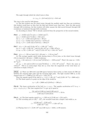 The angle through which the wheel turns is then

                             φ = ω av,z t = (6.0 rad/s)(4.1 s) = 24.6 rad.

The time is the total for both phases.
    (a) The ﬁrst student sees the wheel rotate through the smallest angle less than one revolution;
this student would have no idea that the disk had rotated more than once. Since the disk moved
through 3.92 revolutions, the ﬁrst student will either assume the disk moved forward through 0.92
revolutions or backward through 0.08 revolutions.
    (b) According to whom? We’ve already answered from the perspective of the second student.

                        2                            2
P8-6 ω = (0.652 rad/s )t and α = (0.652 rad/s ).
                      2
  (a) ω = (0.652 rad/s )(5.60 s) = 3.65 rad/s
  (b) v T = ωr = (3.65 rad/s)(10.4 m) = 38 m/s.
                             2
  (c) aT = αr = (0.652 rad/s )(10.4 m) = 6.78 m/s2 .
  (d) aR = ω r = (3.65 rad/s)2 (10.4 m) = 139 m/s2 .
             2



P8-7 (a) ω = (2π rad)/(3.16×107 s) = 1.99×10−7 rad/s.
  (b) v T = ωR = (1.99×10−7 rad/s)(1.50×1011 m) = 2.99×104 m/s.
  (c) aR = ω 2 R = (1.99×10−7 rad/s)2 (1.50×1011 m) = 5.94×10−3 m/s2 .

                                                                   2
P8-8 (a) α = (−156 rev/min)/(2.2 × 60 min) = −1.18 rev/min .
    (b) The average angular speed while slowing down is 78 rev/min, so the wheel turns through
(78 rev/min)(2.2 × 60 min) = 10300 revolutions.
                                       2                         2
    (c) aT = (2π rad/rev)(−1.18 rev/min )(0.524 m) = −3.89 m/min . That’s the same as −1.08×
10−3 m/s2 .
                                                                       2
    (d) aR = (2π rad/rev)(72.5 rev/min)2 (0.524 m) = 1.73 × 104 m/min . That’s the same as
         2
4.81m/s . This is so much larger than the aT term that the magnitude of the total linear ac-
celeration is simply 4.81m/s2 .

 P8-9 (a) There are 500 teeth (and 500 spaces between these teeth); so disk rotates 2π/500 rad
between the outgoing light pulse and the incoming light pulse. The light traveled 1000 m, so the
elapsed time is t = (1000 m)/(3×108 m/s) = 3.33×10−6 s.
   Then the angular speed of the disk is ωz = φ/t = 1.26×10−2 rad)/(3.33×10−6 s) = 3800 rad/s.
   (b) The linear speed of a point on the edge of the would be

                             vT = ωR = (3800 rad/s)(0.05 m) = 190 m/s.

P8-10 The linear acceleration of the belt is a = αA rA . The angular acceleration of C is αC =
a/rC = αA (rA /rC ). The time required for C to get up to speed is

                            (2π rad/rev)(100 rev/min)(1/60 min/s)
                       t=                       2                      = 16.4 s.
                                     (1.60 rad/s )(10.0/25.0)

P8-11 (a) The ﬁnal angular speed is ω o = (130 cm/s)/(5.80 cm) = 22.4 rad/s.
  (b) The recording area is π(Ro 2 − Ri 2 ), the recorded track has a length l and width w, so

                                 π[(5.80 cm)2 − (2.50 cm2 )]
                            l=                               = 5.38×105 cm.
                                      (1.60×10−4 cm)

   (c) Playing time is t = (5.38×105 cm)/(130 cm/s) = 4140 s, or 69 minutes.

                                                    102
 