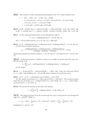 E9-9     This exercise is a three dimensional generalization of Ex. 9-1, except nothing is zero.

        τ   = [yFz − zFy ]ˆ + [zFx − xFz ]ˆ + [xFy − yFx ]k,
                          i               j               ˆ
            = [(−2.0 m)(4.3 N) − (1.6 m)(−2.4 N)]ˆ + [(1.6 m)(3.5 N) − (1.5 m)(4.3 N)]ˆ
                                                    i                                 j
              +[(1.5 m)(−2.4 N) − (−2.0 m)(3.5 N)]k,  ˆ
            = [−4.8 N·m]ˆ + [−0.85 N·m]ˆ + [3.4 N·m]k.
                        i              j            ˆ

E9-10 (a) F = (2.6 N)ˆ then τ = (0.85 m)(2.6 N)ˆ − (−0.36 m)(2.6 N)k = 2.2 N · mˆ + 0.94 N · mk.
                     i,                        j                   ˆ            j             ˆ
                  ˆ then τ = (−0.36 m)(−2.6 N)ˆ − (0.54 m)(−2.6 N)ˆ = 0.93 N · mˆ + 1.4 N · mˆ
  (b) F = (−2.6 N)k,                            i                  j              i           j.

E9-11 (a) The rotational inertia about an axis through the origin is
                         I = mr2 = (0.025 kg)(0.74 m)2 = 1.4×10−2 kg · m2 .
   (b) α = (0.74 m)(22 N) sin(50◦ )/(1.4×10−2 kg · m2 ) = 890 rad/s.

E9-12 (a) I0 = (0.052 kg)(0.27 m)2 + (0.035 kg)(0.45 m)2 + (0.024 kg)(0.65 m)2 = 2.1×10−2 kg · m2 .
  (b) The center of mass is located at
                    (0.052 kg)(0.27 m) + (0.035 kg)(0.45 m) + (0.024 kg)(0.65 m)
            xcm =                                                                = 0.41 m.
                                 (0.052 kg) + (0.035 kg) + (0.024 kg)
Applying the parallel axis theorem yields I cm = 2.1×10−2 kg · m2 − (0.11 kg)(0.41 m)2 = 2.5×10−3 kg ·
m2 .

E9-13 (a) Rotational inertia is additive so long as we consider the inertia about the same axis.
We can use Eq. 9-10:

             I=       mn rn = (0.075 kg)(0.42 m)2 + (0.030 kg)(0.65 m)2 = 0.026 kg·m2 .
                          2


   (b) No change.

                                               ˆ                ˆ
E9-14 τ = [(0.42 m)(2.5 N) − (0.65 m)(3.6 N)]k = −1.29 N · m k. Using the result from E9-13,
                 ˆ             2            2ˆ
α = (−1.29 N · m k)/(0.026 kg·m ) = 50 rad/s k. That’s clockwise if viewed from above.

E9-15 (a) F = mω 2 r = (110 kg)(33.5 rad/s)2 (3.90 m) = 4.81×105 N.
                                                                          2
    (b) The angular acceleration is α = (33.5 rad/s)/(6.70 s) = 5.00 rad/s . The rotational inertia
about the axis of rotation is I = (110 kg)(7.80 m) /3 = 2.23×10 kg · m . τ = Iα = (2.23×103 kg ·
                                                  2              3      2
               2
m2 )(5.00 rad/s ) = 1.12×104 N · m.

E9-16 We can add the inertias for the three rods together,
                              1
                       I=3      M L2   = (240 kg)(5.20 m)2 = 6.49×103 kg · m2 .
                              3

 E9-17 The diagonal distance from the axis through the center of mass and the axis through the
edge is h = (a/2)2 + (b/2)2 , so
                             1                                          1   1
        I = Icm + M h2 =       M a2 + b2 + M (a/2)2 + (b/2)2 =            +       M a2 + b2 .
                            12                                         12 4
Simplifying, I = 1 M a2 + b2 .
                 3


                                                 105
 