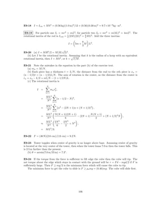 E9-18 I = Icm + M h2 = (0.56 kg)(1.0 m)2 /12 + (0.56)(0.30 m)2 = 9.7×10−2 kg · m2 .

 E9-19 For particle one I1 = mr2 = mL2 ; for particle two I2 = mr2 = m(2L)2 = 4mL2 . The
rotational inertia of the rod is I rod = 1 (2M )(2L)2 = 8 M L2 . Add the three inertias:
                                         3              3

                                                           8
                                              I=       5m + M   L2 .
                                                           3
                                    √
E9-20 (a) I = M R2 /2 = M (R/ 2)2 .
   (b) Let I be the rotational inertia. Assuming that k is the radius of a hoop with an equivalent
rotational inertia, then I = M k 2 , or k = I/M .

E9-21 Note the mistakes in the equation in the part (b) of the exercise text.
   (a) mn = M/N .
   (b) Each piece has a thickness t = L/N , the distance from the end to the nth piece is xn =
(n − 1/2)t = (n − 1/2)L/N . The axis of rotation is the center, so the distance from the center is
rn = xn − L/2 = nL/N − (1 + 1/2N )L.
   (c) The rotational inertia is
                    N
                             2
           I   =         mn rn ,
                   n=1
                             N
                    M L2
               =                   (n − 1/2 − N )2 ,
                    N3       n=1
                         2   N
                    ML
               =                    n2 − (2N + 1)n + (N + 1/2)2 ,
                    N3       n=1
                    M L2      N (N + 1)(2N + 1)            N (N + 1)
               =                                − (2N + 1)           + (N + 1/2)2 N     ,
                    N3                6                        2
                    M L2      2N 3   2N 3
               ≈                   −      + N3 ,
                    N3         6      2
               = M L2 /3.

E9-22 F = (46 N)(2.6 cm)/(13 cm) = 9.2 N.

E9-23 Tower topples when center of gravity is no longer above base. Assuming center of gravity
is located at the very center of the tower, then when the tower leans 7.0 m then the tower falls. This
is 2.5 m farther than the present.
    (b) θ = arcsin(7.0 m/55 m) = 7.3◦ .

E9-24 If the torque from the force is suﬃcient to lift edge the cube then the cube will tip. The
net torque about the edge which stays in contact with the ground will be τ = F d − mgd/2 if F is
suﬃciently large. Then F ≥ mg/2 is the minimum force which will cause the cube to tip.
   The minimum force to get the cube to slide is F ≥ µs mg = (0.46)mg. The cube will slide ﬁrst.




                                                        106
 