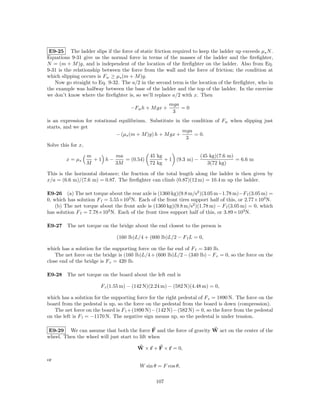 E9-25 The ladder slips if the force of static friction required to keep the ladder up exceeds µs N .
Equations 9-31 give us the normal force in terms of the masses of the ladder and the ﬁreﬁghter,
N = (m + M )g, and is independent of the location of the ﬁreﬁghter on the ladder. Also from Eq.
9-31 is the relationship between the force from the wall and the force of friction; the condition at
which slipping occurs is Fw ≥ µs (m + M )g.
   Now go straight to Eq. 9-32. The a/2 in the second term is the location of the ﬁreﬁghter, who in
the example was halfway between the base of the ladder and the top of the ladder. In the exercise
we don’t know where the ﬁreﬁghter is, so we’ll replace a/2 with x. Then
                                                       mga
                                     −Fw h + M gx +        =0
                                                        3
is an expression for rotational equilibrium. Substitute in the condition of Fw when slipping just
starts, and we get
                                                           mga
                               − (µs (m + M )g) h + M gx +      = 0.
                                                             3
Solve this for x,

                 m       ma                   45 kg               (45 kg)(7.6 m)
        x = µs     +1 h−    = (0.54)                + 1 (9.3 m) −                = 6.6 m
                 M       3M                   72 kg                  3(72 kg)

This is the horizontal distance; the fraction of the total length along the ladder is then given by
x/a = (6.6 m)/(7.6 m) = 0.87. The ﬁreﬁghter can climb (0.87)(12 m) = 10.4 m up the ladder.

E9-26 (a) The net torque about the rear axle is (1360 kg)(9.8 m/s2 )(3.05 m−1.78 m)−F f (3.05 m) =
0, which has solution F f = 5.55×103 N. Each of the front tires support half of this, or 2.77×103 N.
    (b) The net torque about the front axle is (1360 kg)(9.8 m/s2 )(1.78 m) − F f (3.05 m) = 0, which
has solution F f = 7.78×103 N. Each of the front tires support half of this, or 3.89×103 N.

E9-27 The net torque on the bridge about the end closest to the person is

                               (160 lb)L/4 + (600 lb)L/2 − F f L = 0,

which has a solution for the supporting force on the far end of F f = 340 lb.
    The net force on the bridge is (160 lb)L/4 + (600 lb)L/2 − (340 lb) − F c = 0, so the force on the
close end of the bridge is F c = 420 lb.

E9-28 The net torque on the board about the left end is

                        F r (1.55 m) − (142 N)(2.24 m) − (582 N)(4.48 m) = 0,

which has a solution for the supporting force for the right pedestal of F r = 1890 N. The force on the
board from the pedestal is up, so the force on the pedestal from the board is down (compression).
   The net force on the board is F l +(1890 N)−(142 N)−(582 N) = 0, so the force from the pedestal
on the left is F l = −1170 N. The negative sign means up, so the pedestal is under tension.

E9-29 We can assume that both the force F and the force of gravity W act on the center of the
wheel. Then the wheel will just start to lift when

                                        W × r + F × r = 0,

or
                                         W sin θ = F cos θ,

                                                 107
 
