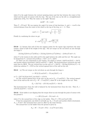 where θ is the angle between the vertical (pointing down) and the line between the center of the
wheel and the point of contact with the step. The use of the sine on the left is a straightforward
application of Eq. 9-2. Why the cosine on the right? Because

                                          sin(90◦ − θ) = cos θ.

Then F = W tan θ. We can express the angle θ in terms of trig functions, h, and r. r cos θ is the
vertical distance from the center of the wheel to the top of the step, or r − h. Then

                                                                                2
                                          h                                 h
                            cos θ = 1 −     and sin θ =        1− 1−                .
                                          r                                 r

Finally by combining the above we get

                                            2h       h2        √
                                             r   −   r2            2hr − h2
                                F =W             h
                                                          =W                .
                                            1−   r
                                                                    r−h

E9-30 (a) Assume that each of the two support points for the square sign experience the same
tension, equal to half of the weight of the sign. The net torque on the rod about an axis through
the hinge is

       (52.3 kg/2)(9.81 m/s2 )(0.95 m) + (52.3 kg/2)(9.81 m/s2 )(2.88 m) − (2.88 m)T sin θ = 0,

where T is the tension in the cable and θ is the angle between the cable and the rod. The angle can
be found from θ = arctan(4.12 m/2.88 m) = 55.0◦ , so T = 416 N.
   (b) There are two components to the tension, one which is vertical, (416 N) sin(55.0◦ ) = 341 N,
and another which is horizontal, (416 N) cos(55.0◦ ) = 239 N. The horizontal force exerted by the wall
must then be 239 N. The net vertical force on the rod is F + (341 N) − (52.3 kg/2)(9.81 m/s2 ) = 0,
which has solution F = 172 N as the vertical upward force of the wall on the rod.

E9-31 (a) The net torque on the rod about an axis through the hinge is

                           τ = W (L/2) cos(54.0◦ ) − T L sin(153.0◦ ) = 0.

or T = (52.7 lb/2)(sin 54.0◦ / sin 153.0◦ ) = 47.0 lb.
    (b) The vertical upward force of the wire on the rod is Ty = T cos(27.0◦ ). The vertical upward
force of the wall on the rod is Py = W − T cos(27.0◦ ), where W is the weight of the rod. Then

                           Py = (52.7 lb) − (47.0 lb) cos(27.0◦ ) = 10.8 lb

The horizontal force from the wall is balanced by the horizontal force from the wire. Then Px =
(47.0 lb) sin(27.0◦ ) = 21.3 lb.

E9-32 If the ladder is not slipping then the torque about an axis through the point of contact with
the ground is
                                τ = (W L/2) cos θ − N h/ sin θ = 0,
where N is the normal force of the edge on the ladder. Then N = W L cos θ sin θ /(2h).
   N has two components; one which is vertically up, Ny = N cos θ, and another which is horizontal,
Nx = N sin θ. The horizontal force must be oﬀset by the static friction.
   The normal force on the ladder from the ground is given by

                          N g = W − N cos θ = W [1 − L cos2 θ sin θ /(2h)].

                                                     108
 