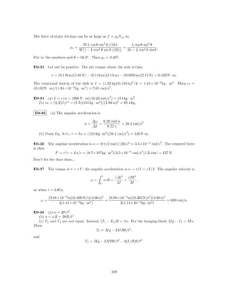 The force of static friction can be as large as f = µs N g , so

                                 W L cos θ sin2 θ /(2h)         L cos θ sin2 θ
                        µs =                                =                     .
                               W [1 − L cos2 θ sin θ /(2h)]   2h − L cos2 θ sin θ

Put in the numbers and θ = 68.0◦ . Then µs = 0.407.

E9-33 Let out be positive. The net torque about the axis is then

            τ = (0.118 m)(5.88 N) − (0.118 m)(4.13 m) − (0.0493 m)(2.12 N) = 0.102 N · m.

The rotational inertia of the disk is I = (1.92 kg)(0.118 m)2 /2 = 1.34 × 10−2 kg · m2 . Then α =
                                               2
(0.102 N · m)/(1.34×10−2 kg · m2 ) = 7.61 rad/s .

                                                       2
E9-34 (a) I = τ /α = (960 N · m)/(6.23 rad/s ) = 154 kg · m2 .
  (b) m = (3/2)I/r2 = (1.5)(154 kg · m2 )/(1.88 m)2 = 65.4 kg.

E9-35       (a) The angular acceleration is

                                       ∆ω   6.20 rad/s             2
                                  α=      =            = 28.2 rad/s
                                       ∆t     0.22 s
                                                                   2
   (b) From Eq. 9-11, τ = Iα = (12.0 kg· m2 )(28.2 rad/s ) = 338 N·m.

                                                                                      2
E9-36 The angular acceleration is α = 2(π/2 rad)/(30 s)2 = 3.5×10−3 rad/s . The required force
is then
                                                               2
          F = τ /r = Iα/r = (8.7×104 kg · m2 )(3.5×10−3 rad/s )/(2.4 m) = 127 N.
Don’t let the door slam...

E9-37 The torque is τ = rF , the angular acceleration is α = τ /I = rF/I. The angular velocity is
                                                t
                                                             rAt2   rBt3
                                      ω=            α dt =        +      ,
                                            0                 2I     3I

so when t = 3.60 s,

           (9.88×10−2 m)(0.496 N/s)(3.60 s)2   (9.88×10−2 m)(0.305 N/s2 )(3.60 s)3
      ω=                                     +                                     = 690 rad/s.
                 2(1.14×10−3 kg · m2 )               3(1.14×10−3 kg · m2 )

E9-38 (a) α = 2θ/t2 .
  (b) a = αR = 2θR/t2 .
  (c) T1 and T2 are not equal. Instead, (T1 − T2 )R = Iα. For the hanging block M g − T1 = M a.
Then
                                     T1 = M g − 2M Rθ/t2 ,
and
                                  T2 = M g − 2M Rθ/t2 − 2(I/R)θ/t2 .




                                                           109
 