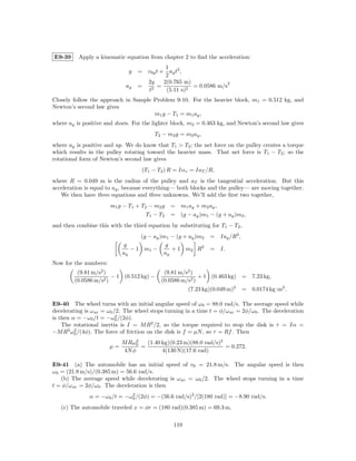 E9-39     Apply a kinematic equation from chapter 2 to ﬁnd the acceleration:
                                            1
                              y   = v0y t + ay t2 ,
                                            2
                                    2y     2(0.765 m)              2
                             ay   =     =             = 0.0586 m/s
                                    t2      (5.11 s)2
Closely follow the approach in Sample Problem 9-10. For the heavier block, m1 = 0.512 kg, and
Newton’s second law gives
                                      m1 g − T1 = m1 ay ,
where ay is positive and down. For the lighter block, m2 = 0.463 kg, and Newton’s second law gives
                                         T2 − m2 g = m2 ay ,
where ay is positive and up. We do know that T1 > T2 ; the net force on the pulley creates a torque
which results in the pulley rotating toward the heavier mass. That net force is T1 − T2 ; so the
rotational form of Newton’s second law gives
                                   (T1 − T2 ) R = Iαz = IaT /R,
where R = 0.049 m is the radius of the pulley and aT is the tangential acceleration. But this
acceleration is equal to ay , because everything— both blocks and the pulley— are moving together.
   We then have three equations and three unknowns. We’ll add the ﬁrst two together,
                       m1 g − T1 + T2 − m2 g   = m1 ay + m2 ay ,
                                     T1 − T2   = (g − ay )m1 − (g + ay )m2 ,
and then combine this with the third equation by substituting for T1 − T2 ,
                                  (g − ay )m1 − (g + ay )m2    = Iay /R2 ,
                            g               g
                               − 1 m1 −       + 1 m2 R2        = I.
                            ay             ay
Now for the numbers:
         (9.81 m/s2 )                       (9.81 m/s2 )
                       − 1 (0.512 kg) −                   + 1 (0.463 kg) =      7.23 kg,
        (0.0586 m/s2 )                     (0.0586 m/s2 )
                                                      (7.23 kg)(0.049 m)2    = 0.0174 kg·m2 .

E9-40 The wheel turns with an initial angular speed of ω0 = 88.0 rad/s. The average speed while
decelerating is ω av = ω0 /2. The wheel stops turning in a time t = φ/ω av = 2φ/ω0 . The deceleration
                           2
is then α = −ω0 /t = −ω0 /(2φ).
    The rotational inertia is I = M R2 /2, so the torque required to stop the disk is τ = Iα =
−M R2 ω0 /(4φ). The force of friction on the disk is f = µN , so τ = Rf . Then
         2

                                 2
                            M Rω0    (1.40 kg)(0.23 m)(88.0 rad/s)2
                       µ=          =                                = 0.272.
                            4N φ           4(130 N)(17.6 rad)

E9-41 (a) The automobile has an initial speed of v0 = 21.8 m/s. The angular speed is then
ω0 = (21.8 m/s)/(0.385 m) = 56.6 rad/s.
   (b) The average speed while decelerating is ω av = ω0 /2. The wheel stops turning in a time
t = φ/ω av = 2φ/ω0 . The deceleration is then
              α = −ω0 /t = −ω0 /(2φ) = −(56.6 rad/s)2 /[2(180 rad)] = −8.90 rad/s.
                             2


   (c) The automobile traveled x = φr = (180 rad)(0.385 m) = 69.3 m.

                                                110
 