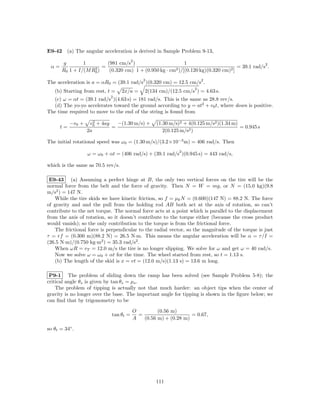 E9-42 (a) The angular acceleration is derived in Sample Problem 9-13,
                                        2
       g        1         (981 cm/s )                       1                                   2
 α=                 2 ) = (0.320 cm) 1 + (0.950 kg · cm2 )/[(0.120 kg)(0.320 cm)2 ] = 39.1 rad/s .
       R0 1 + I/(M R0
                                            2                         2
The acceleration is a = αR0 = (39.1 rad/s )(0.320 cm) = 12.5 cm/s .
                                                                  2
   (b) Starting from rest, t =     2x/a =    2(134 cm)/(12.5 cm/s ) = 4.63 s.
                             2
  (c) ω = αt = (39.1 rad/s )(4.63 s) = 181 rad/s. This is the same as 28.8 rev/s.
  (d) The yo-yo accelerates toward the ground according to y = at2 + v0 t, where down is positive.
The time required to move to the end of the string is found from

           −v0 +      2
                    v0 + 4ay   −(1.30 m/s) +     (1.30 m/s)2 + 4(0.125 m/s2 )(1.34 m)
      t=                     =                                                        = 0.945 s
                   2a                               2(0.125 m/s2 )

The initial rotational speed was ω0 = (1.30 m/s)/(3.2×10−3 m) = 406 rad/s. Then
                                                           2
                   ω = ω0 + αt = (406 rad/s) + (39.1 rad/s )(0.945 s) = 443 rad/s,

which is the same as 70.5 rev/s.

 E9-43 (a) Assuming a perfect hinge at B, the only two vertical forces on the tire will be the
normal force from the belt and the force of gravity. Then N = W = mg, or N = (15.0 kg)(9.8
m/s2 ) = 147 N.
   While the tire skids we have kinetic friction, so f = µk N = (0.600)(147 N) = 88.2 N. The force
of gravity and and the pull from the holding rod AB both act at the axis of rotation, so can’t
contribute to the net torque. The normal force acts at a point which is parallel to the displacement
from the axis of rotation, so it doesn’t contribute to the torque either (because the cross product
would vanish); so the only contribution to the torque is from the frictional force.
   The frictional force is perpendicular to the radial vector, so the magnitude of the torque is just
τ = rf = (0.300 m)(88.2 N) = 26.5 N·m. This means the angular acceleration will be α = τ /I =
(26.5 N·m)/(0.750 kg·m2 ) = 35.3 rad/s2 .
   When ωR = vT = 12.0 m/s the tire is no longer slipping. We solve for ω and get ω = 40 rad/s.
   Now we solve ω = ω0 + αt for the time. The wheel started from rest, so t = 1.13 s.
   (b) The length of the skid is x = vt = (12.0 m/s)(1.13 s) = 13.6 m long.

 P9-1 The problem of sliding down the ramp has been solved (see Sample Problem 5-8); the
critical angle θs is given by tan θs = µs .
    The problem of tipping is actually not that much harder: an object tips when the center of
gravity is no longer over the base. The important angle for tipping is shown in the ﬁgure below; we
can ﬁnd that by trigonometry to be

                                        O         (0.56 m)
                             tan θt =     =                     = 0.67,
                                        A   (0.56 m) + (0.28 m)

so θt = 34◦ .




                                                 111
 