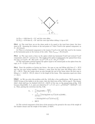 f                       N



                                                   W
                                                           θ


   (a) If µs = 0.60 then θs = 31◦ and the crate slides.
   (b) If µs = 0.70 then θs = 35◦ and the crate tips before sliding; it tips at 34◦ .

P9-2 (a) The total force up on the chain needs to be equal to the total force down; the force
down is W . Assuming the tension at the end points is T then T sin θ is the upward component, so
T = W/(2 sin θ).
    (b) There is a horizontal component to the tension T cos θ at the wall; this must be the tension
at the horizontal point at the bottom of the cable. Then T bottom = W/(2 tan θ).

P9-3 (a) The rope exerts a force on the sphere which has horizontal T sin θ and vertical T cos θ
components, where θ = arctan(r/L). The√  weight of the sphere is balanced by the upward force from
the rope, so T cos θ = W . But cos θ = L/ r2 + L2 , so T = W 1 + r2 /L2 .
   (b) The wall pushes outward against the sphere equal to the inward push on the sphere from the
rope, or P = T sin θ = W tan θ = W r/L.

P9-4 Treat the problem as having two forces: the man at one end lifting with force F = W/3
and the two men acting together a distance x away from the ﬁrst man and lifting with a force
2F = 2W/3. Then the torque about an axis through the end of the beam where the ﬁrst man is
lifting is τ = 2xW/3 − W L/2, where L is the length of the beam. This expression equal zero when
x = 3L/4.

 P9-5 (a) We can solve this problem with Eq. 9-32 after a few modiﬁcations. We’ll assume the
center of mass of the ladder is at the center, then the third term of Eq. 9-32 is mga/2. The cleaner
didn’t climb half-way, he climbed 3.10/5.12 = 60.5% of the way, so the second term of Eq. 9-32
becomes M ga(0.605). h, L, and a are related by L2 = a2 + h2 , so h = (5.12 m)2 − (2.45 m)2 = 4.5
m. Then, putting the correction into Eq. 9-32,
                                1                mga
                     Fw    =       M ga(0.605) +       ,
                                h                  2
                                   1                      2
                           =            (74.6 kg)(9.81 m/s )(2.45 m)(0.605) ,
                                (4.5 m)
                                                       2
                               + (10.3 kg)(9.81 m/s )(2.45 m)/2 ,
                           = 269 N

   (b) The vertical component of the force of the ground on the ground is the sum of the weight of
the window cleaner and the weight of the ladder, or 833 N.



                                                 112
 
