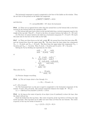 The horizontal component is equal in magnitude to the force of the ladder on the window. Then
the net force of the ground on the ladder has magnitude
                                        (269 N)2 + (833 N)2 = 875 N
and direction
                          θ = arctan(833/269) = 72◦ above the horizontal.

P9-6 (a) There are no upward forces other than the normal force on the bottom ball, so the force
exerted on the bottom ball by the container is 2W .
    (c) The bottom ball must exert a force on the top ball which has a vertical component equal to the
weight of the top ball. Then W = N sin θ or the force of contact between the balls is N = W/ sin θ.
    (b) The force of contact between the balls has a horizontal component P = N cos θ = W/ tan θ,
this must also be the force of the walls on the balls.

P9-7 (a) There are three forces on the ball: weight W, the normal force from the lower plane N1 ,
and the normal force from the upper plane N2 . The force from the lower plane has components
N1,x = −N1 sin θ1 and N1,y = N1 cos θ1 . The force from the upper plane has components N2,x =
N2 sin θ2 and N2,y = −N2 cos θ2 . Then N1 sin θ1 = N2 sin θ2 and N1 cos θ1 = W + N2 cos θ2 .
   Solving for N2 by dividing one expression by the other,
                                        cos θ1      W        cos θ2
                                               =           +        ,
                                        sin θ1   N2 sin θ2   sin θ2
or
                                                                     −1
                                            W     cos θ1       cos θ2
                              N2   =                        −           ,
                                          sin θ2 sin θ1        sin θ2
                                            W cos θ1 sin θ2 − cos θ2 sin θ1
                                   =                                        ,
                                          sin θ2          sin θ1 sin θ2
                                            W sin θ1
                                   =                    .
                                          sin(θ2 − θ1 )
Then solve for N1 ,
                                                     W sin θ2
                                            N1 =                 .
                                                   sin(θ2 − θ1 )
     (b) Friction changes everything.

P9-8     (a) The net torque about a line through A is
                                         τ = W x − T L sin θ = 0,
so T = W x/(L sin θ).
   (b) The horizontal force on the pin is equal in magnitude to the horizontal component of the
tension: T cos θ = W x/(L tan θ). The vertical component balances the weight: W − W x/L.
   (c) x = (520 N)(2.75 m) sin(32.0◦ )/(315 N) = 2.41 m.

P9-9 (a) As long as the center of gravity of an object (even if combined) is above the base, then
the object will not tip.
    Stack the bricks from the top down. The center of gravity of the top brick is L/2 from the edge
of the top brick. This top brick can be oﬀset nor more than L/2 from the one beneath. The center
of gravity of the top two bricks is located at
                                   xcm = [(L/2) + (L)]/2 = 3L/4.

                                                    113
 