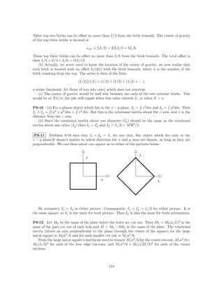 These top two bricks can be oﬀset no more than L/4 from the brick beneath. The center of gravity
of the top three bricks is located at

                                 xcm = [(L/2) + 2(L)]/3 = 5L/6.

These top three bricks can be oﬀset no more than L/6 from the brick beneath. The total oﬀset is
then L/2 + L/4 + L/6 = 11L/12.
    (b) Actually, we never need to know the location of the center of gravity; we now realize that
each brick is located with an oﬀset L/(2n) with the brick beneath, where n is the number of the
brick counting from the top. The series is then of the form

                            (L/2)[(1/1) + (1/2) + (1/3) + (1/4) + · · ·],

a series (harmonic, for those of you who care) which does not converge.
    (c) The center of gravity would be half way between the ends of the two extreme bricks. This
would be at N L/n; the pile will topple when this value exceeds L, or when N = n.

P9-10 (a) For a planar object which lies in the x − y plane, Ix = x2 dm and Iy = y 2 dm. Then
Ix + Iy = (x2 + y 2 )dm = r2 dm. But this is the rotational inertia about the z axis, sent r is the
distance from the z axis.
    (b) Since the rotational inertia about one diameter (Ix ) should be the same as the rotational
inertia about any other (Iy ) then Ix = Iy and Ix = Iz /2 = M R2 /4.

 P9-11 Problem 9-10 says that Ix + Iy = Iz for any thin, ﬂat object which lies only in the
x − y plane.It doesn’t matter in which direction the x and y axes are chosen, so long as they are
perpendicular. We can then orient our square as in either of the pictures below:


                                                                     y
                                 y




                                           x                                   x




   By symmetry Ix = Iy in either picture. Consequently, Ix = Iy = Iz /2 for either picture. It is
the same square, so Iz is the same for both picture. Then Ix is also the same for both orientations.

P9-12 Let M0 be the mass of the plate before the holes are cut out. Then M1 = M0 (a/L)2 is the
mass of the part cut out of each hole and M = M0 − 9M1 is the mass of the plate. The rotational
inertia (about an axis perpendicular to the plane through the center of the square) for the large
uncut square is M0 L2 /6 and for each smaller cut out is M1 a2 /6.
    From the large uncut square’s inertia we need to remove M1 a2 /6 √ the center cut-out, M1 a2 /6+
                                                                     for
M1 (L/3)2 for each of the four edge cut-outs, and M1 a2 /6 + M1 ( 2L/3)2 for each of the corner
sections.



                                                114
 