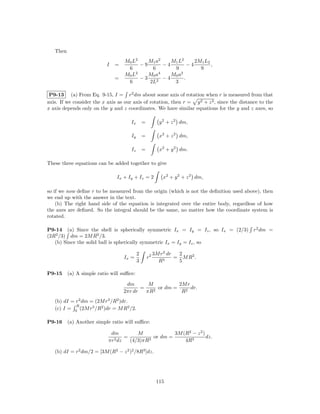 Then
                                   M0 L2    M1 a2    M1 L2      2M1 L2
                           I   =         −9       −4         −4        ,
                                    6        6        9           9
                                   M0 L2    M0 a4    M0 a2
                               =         −3       −4       .
                                    6       2L2       3

 P9-13 (a) From Eq. 9-15, I = r2 dm about some axis of rotation when r is measured from that
axis. If we consider the x axis as our axis of rotation, then r = y 2 + z 2 , since the distance to the
x axis depends only on the y and z coordinates. We have similar equations for the y and z axes, so

                                      Ix       =          y 2 + z 2 dm,

                                      Iy       =          x2 + z 2 dm,

                                      Iz       =          x2 + y 2 dm.

These three equations can be added together to give

                               Ix + Iy + Iz = 2             x2 + y 2 + z 2 dm,

so if we now deﬁne r to be measured from the origin (which is not the deﬁnition used above), then
we end up with the answer in the text.
    (b) The right hand side of the equation is integrated over the entire body, regardless of how
the axes are deﬁned. So the integral should be the same, no matter how the coordinate system is
rotated.

P9-14 (a) Since the shell is spherically symmetric Ix = Iy = Iz , so Ix = (2/3) r2 dm =
(2R2 /3) dm = 2M R2 /3.
   (b) Since the solid ball is spherically symmetric Ix = Iy = Iz , so

                                           2            3M r2 dr  2
                                   Ix =            r2            = M R2 .
                                           3              R3      5

P9-15     (a) A simple ratio will suﬃce:

                                    dm       M           2M r
                                          =    2
                                                 or dm =      dr.
                                   2πr dr   πR            R2
   (b) dI = r2 dm = (2M r3 /R2 )dr.
            R
   (c) I = 0 (2M r3 /R2 )dr = M R2 /2.

P9-16     (a) Another simple ratio will suﬃce:

                             dm          M              3M (R2 − z 2 )
                               2 dz
                                    =         3
                                                or dm =                dz.
                            πr        (4/3)πR               4R3

   (b) dI = r2 dm/2 = [3M (R2 − z 2 )2 /8R3 ]dz.




                                                         115
 
