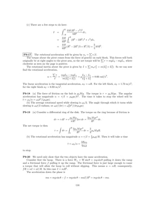 (c) There are a few steps to do here:
                                             R
                                                 3M (R2 − z 2 )2
                              I        =                         dz,
                                            −R       8R3
                                           3M R 4
                                       =           (R − 2R2 z 2 + z 4 )dz,
                                           4R3 0
                                           3M 5                          2
                                       =      3
                                                (R − 2R5 /3 + R5 /5) = M R2 .
                                           4R                            5

 P9-17 The rotational acceleration will be given by αz = τ /I.
    The torque about the pivot comes from the force of gravity on each block. This forces will both
originally be at right angles to the pivot arm, so the net torque will be τ = mgL2 − mgL1 , where
clockwise as seen on the page is positive.
    The rotational inertia about the pivot is given by I =      mn rn = m(L2 + L2 ). So we can now
                                                                    2
                                                                           2    1
ﬁnd the rotational acceleration,

                                   τ       mgL2 − mgL1      L2 − L1             2
                        α=             =       2 + L2 ) = g L2 + L2 = 8.66 rad/s .
                               I            m(L2    1        2    1

The linear acceleration is the tangential acceleration, aT = αR. For the left block, aT = 1.73 m/s2 ;
for the right block aT = 6.93 m/s2 .

P9-18 (a) The force of friction on the hub is µk M g. The torque is τ = µk M ga. The angular
acceleration has magnitude α = τ /I = µk ga/k 2 . The time it takes to stop the wheel will be
t = ω0 /α = ω0 k 2 /(µk ga).
   (b) The average rotational speed while slowing is ω0 /2. The angle through which it turns while
slowing is ω0 t/2 radians, or ω0 t/(4π) = ω0 k 2 /(4πµk ga)
                                           2



P9-19      (a) Consider a diﬀerential ring of the disk. The torque on the ring because of friction is

                                                   µk M g          2µk M gr2
                              dτ = r dF = r               2πr dr =           dr.
                                                    πR2               R2
The net torque is then
                                                       R
                                                           2µk M gr2     2
                               τ=          dτ =                      dr = µk M gR.
                                                   0          R2         3
                                                            4
   (b) The rotational acceleration has magnitude α = τ /I = 3 µk g/R. Then it will take a time

                                                                   3Rω0
                                                  t = ω0 /α =
                                                                   4µk g
to stop.

P9-20 We need only show that the two objects have the same acceleration.
    Consider ﬁrst the hoop. There is a force W|| = W sin θ = mg sin θ pulling it down the ramp
and a frictional force f pulling it up the ramp. The frictional force is just large enough to cause
a torque that will allow the hoop to roll without slipping. This means a = αR; consequently,
f R = αI = aI/R. In this case I = mR2 .
    The acceleration down the plane is

                      ma = mg sin θ − f = mg sin θ − maI/R2 = mg sin θ − ma.

                                                             116
 