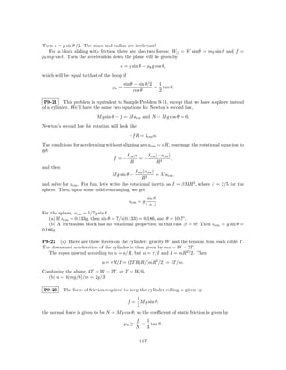 Then a = g sin θ /2. The mass and radius are irrelevant!
   For a block sliding with friction there are also two forces: W|| = W sin θ = mg sin θ and f =
µk mg cos θ. Then the acceleration down the plane will be given by
                                       a = g sin θ − µk g cos θ,
which will be equal to that of the hoop if
                                          sin θ − sin θ/2  1
                                   µk =                   = tan θ.
                                                cos θ      2

 P9-21 This problem is equivalent to Sample Problem 9-11, except that we have a sphere instead
of a cylinder. We’ll have the same two equations for Newton’s second law,
                           M g sin θ − f = M acm and N − M g cos θ = 0.
Newton’s second law for rotation will look like
                                             −f R = I cm α.
The conditions for accelerating without slipping are acm = αR, rearrange the rotational equation to
get
                                            I cm α       I cm (−acm )
                                    f =−            =−                ,
                                               R              R2
and then
                                                 I cm (acm )
                                    M g sin θ −              = M acm ,
                                                     R2
and solve for acm . For fun, let’s write the rotational inertia as I = βM R2 , where β = 2/5 for the
sphere. Then, upon some mild rearranging, we get
                                                       sin θ
                                             acm = g
                                                       1+β
For the sphere, acm = 5/7g sin θ.
   (a) If acm = 0.133g, then sin θ = 7/5(0.133) = 0.186, and θ = 10.7◦ .
   (b) A frictionless block has no rotational properties; in this case β = 0! Then acm = g sin θ =
0.186g.

P9-22 (a) There are three forces on the cylinder: gravity W and the tension from each cable T .
The downward acceleration of the cylinder is then given by ma = W − 2T .
  The ropes unwind according to α = a/R, but α = τ /I and I = mR2 /2. Then
                              a = τ R/I = (2T R)R/(mR2 /2) = 4T /m.
Combining the above, 4T = W − 2T , or T = W/6.
  (b) a = 4(mg/6)/m = 2g/3.

P9-23     The force of friction required to keep the cylinder rolling is given by
                                                  1
                                             f=     M g sin θ;
                                                  3
the normal force is given to be N = M g cos θ; so the coeﬃcient of static friction is given by
                                                  f  1
                                          µs ≥      = tan θ.
                                                  N  3

                                                   117
 