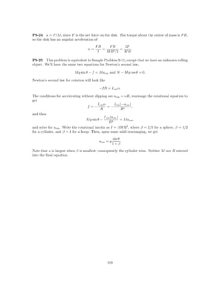 P9-24 a = F/M , since F is the net force on the disk. The torque about the center of mass is F R,
so the disk has an angular acceleration of
                                        FR    FR       2F
                                   α=      =         =    .
                                         I   M R2 /2   MR

P9-25 This problem is equivalent to Sample Problem 9-11, except that we have an unknown rolling
object. We’ll have the same two equations for Newton’s second law,

                           M g sin θ − f = M acm and N − M g cos θ = 0.

Newton’s second law for rotation will look like

                                           −f R = I cm α.

The conditions for accelerating without slipping are acm = αR, rearrange the rotational equation to
get
                                           I cm α       I cm (−acm )
                                   f =−            =−                ,
                                              R              R2
and then
                                                I cm (acm )
                                   M g sin θ −              = M acm ,
                                                    R2
and solve for acm . Write the rotational inertia as I = βM R2 , where β = 2/5 for a sphere, β = 1/2
for a cylinder, and β = 1 for a hoop. Then, upon some mild rearranging, we get
                                                     sin θ
                                           acm = g
                                                     1+β
Note that a is largest when β is smallest; consequently the cylinder wins. Neither M nor R entered
into the ﬁnal equation.




                                                  118
 